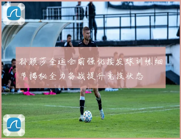 孙颖莎全运会前强化接发球训练细节揭秘全力备战提升竞技状态
